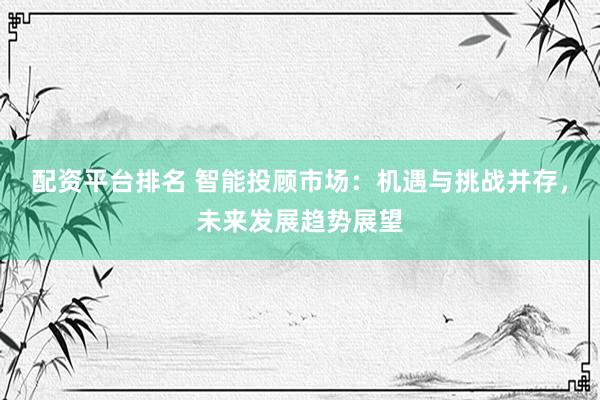 配资平台排名 智能投顾市场：机遇与挑战并存，未来发展趋势展望