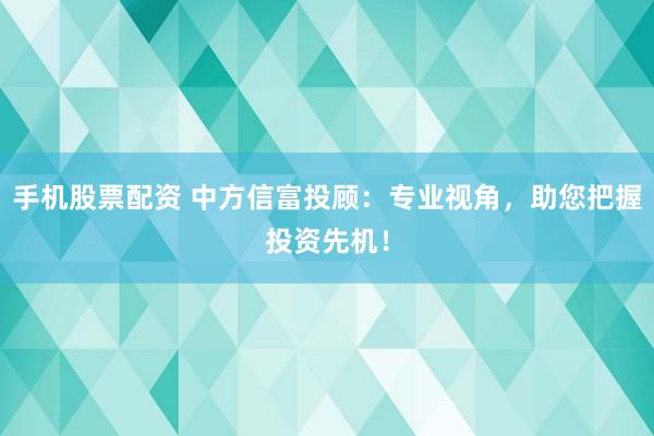 手机股票配资 中方信富投顾：专业视角，助您把握投资先机！