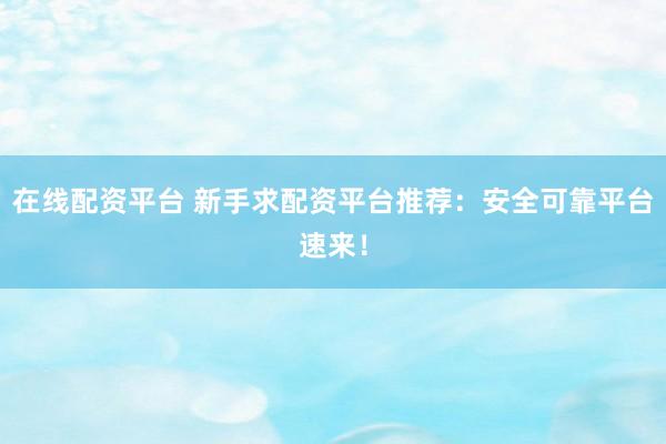 在线配资平台 新手求配资平台推荐：安全可靠平台速来！