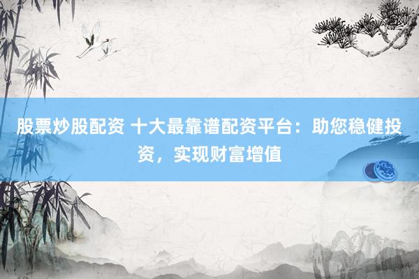 股票炒股配资 十大最靠谱配资平台：助您稳健投资，实现财富增值