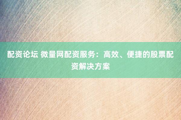 配资论坛 微量网配资服务：高效、便捷的股票配资解决方案