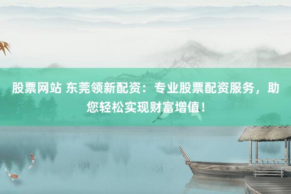 股票网站 东莞领新配资：专业股票配资服务，助您轻松实现财富增值！