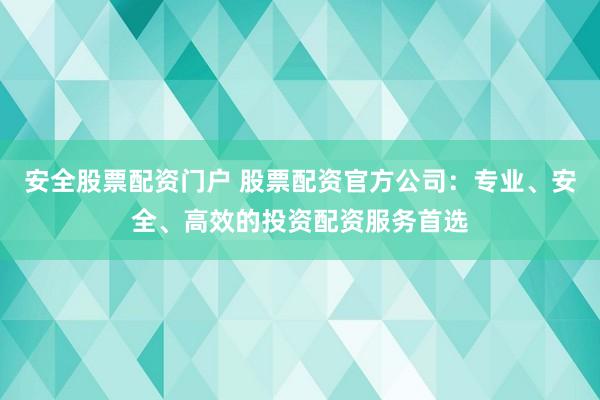 安全股票配资门户 股票配资官方公司：专业、安全、高效的投资配资服务首选