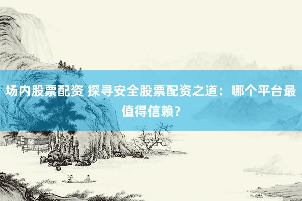 场内股票配资 探寻安全股票配资之道：哪个平台最值得信赖？