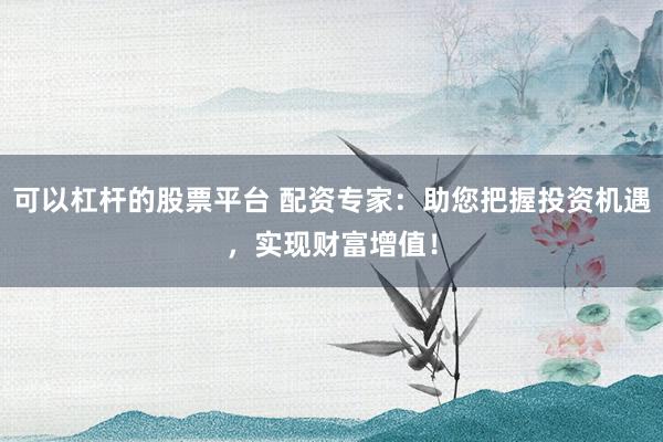 可以杠杆的股票平台 配资专家：助您把握投资机遇，实现财富增值！
