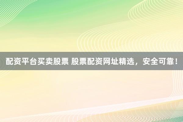 配资平台买卖股票 股票配资网址精选，安全可靠！