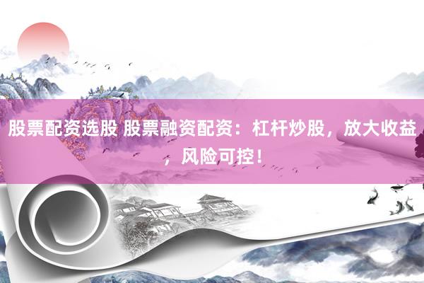 股票配资选股 股票融资配资：杠杆炒股，放大收益，风险可控！