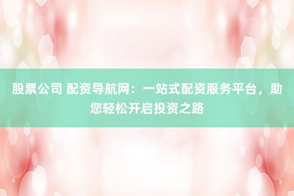 股票公司 配资导航网：一站式配资服务平台，助您轻松开启投资之路