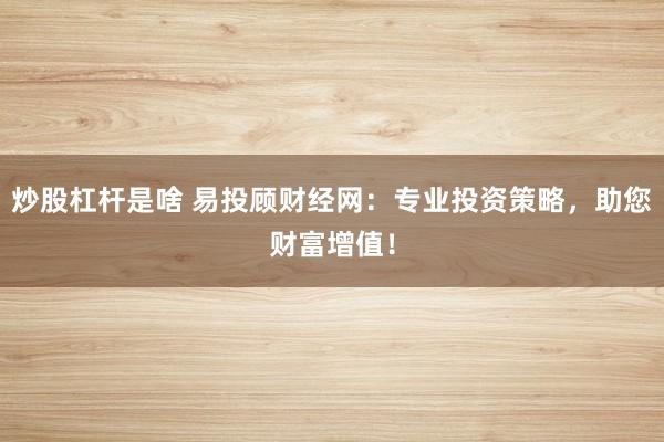 炒股杠杆是啥 易投顾财经网：专业投资策略，助您财富增值！