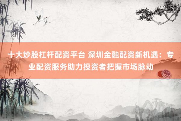 十大炒股杠杆配资平台 深圳金融配资新机遇:专业配资服务助力投资者把握市场脉动