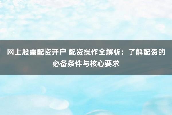 网上股票配资开户 配资操作全解析:了解配资的必备条件与核心要求