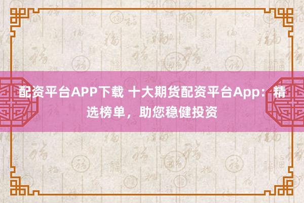 配资平台APP下载 十大期货配资平台App:精选榜单,助您稳健投资