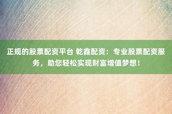 正规的股票配资平台 乾鑫配资:专业股票配资服务,助您轻松实现财富增值梦想!