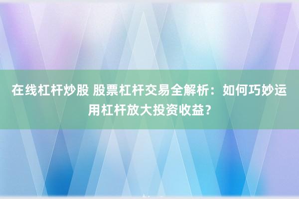 在线杠杆炒股 股票杠杆交易全解析:如何巧妙运用杠杆放大投资收益?