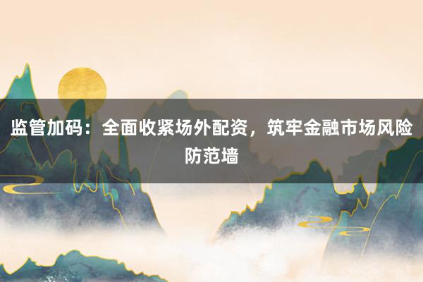 监管加码:全面收紧场外配资,筑牢金融市场风险防范墙