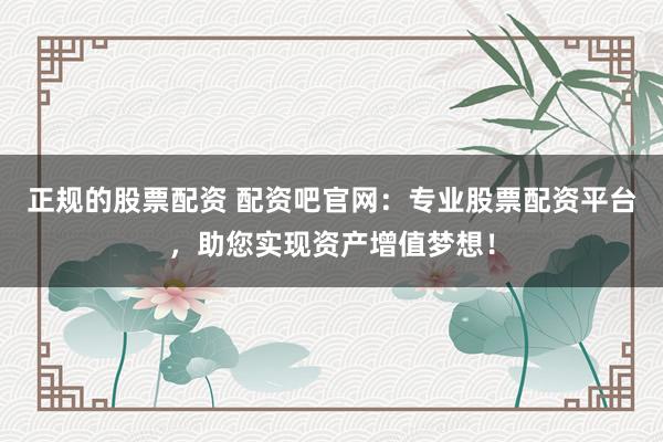正规的股票配资 配资吧官网:专业股票配资平台,助您实现资产增值梦想!