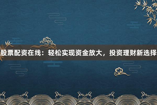 股票配资在线：轻松实现资金放大，投资理财新选择