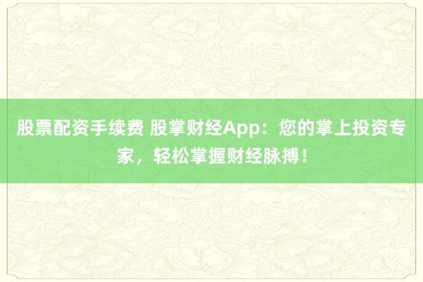股票配资手续费 股掌财经App：您的掌上投资专家，轻松掌握财经脉搏！