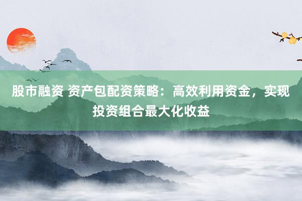 股市融资 资产包配资策略:高效利用资金,实现投资组合最大化收益