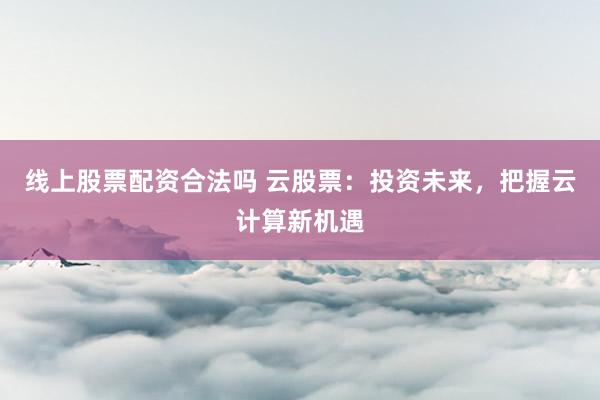 线上股票配资合法吗 云股票：投资未来，把握云计算新机遇