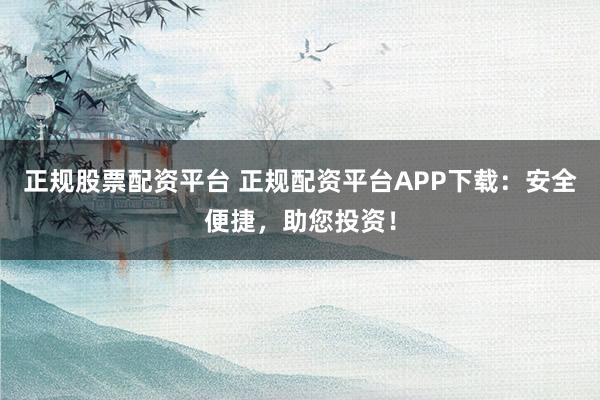 正规股票配资平台 正规配资平台APP下载：安全便捷，助您投资！
