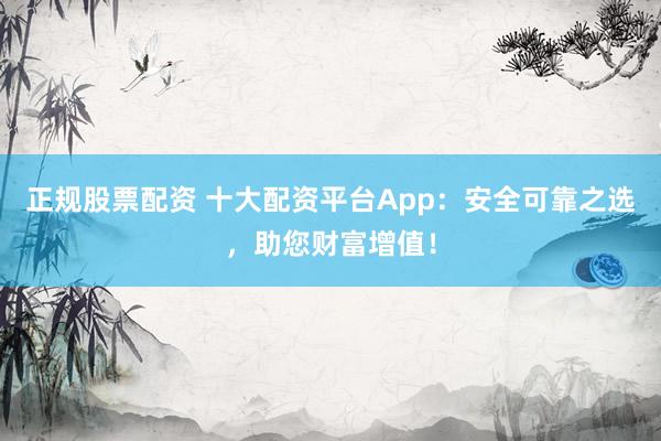 正规股票配资 十大配资平台App：安全可靠之选，助您财富增值！