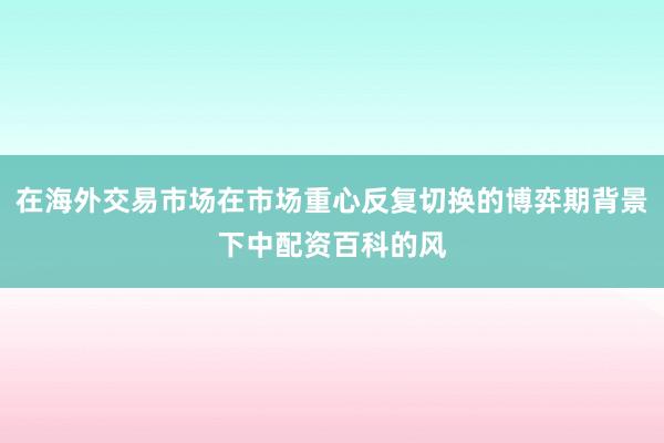 在海外交易市场在市场重心反复切换的博弈期背景下中配资百科的风
