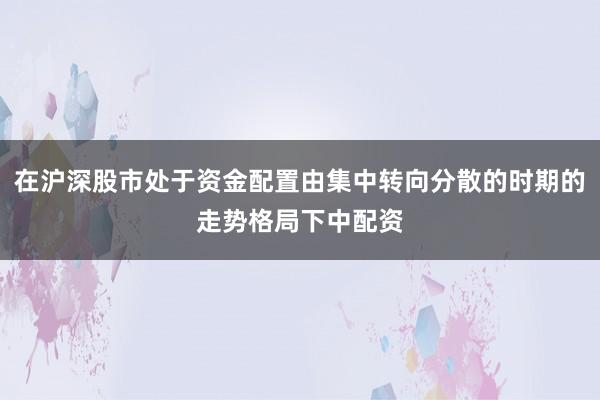 在沪深股市处于资金配置由集中转向分散的时期的走势格局下中配资