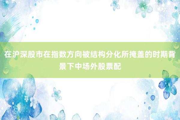 在沪深股市在指数方向被结构分化所掩盖的时期背景下中场外股票配