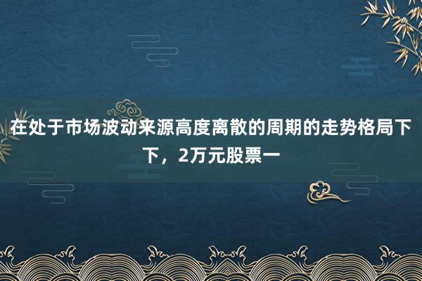 在处于市场波动来源高度离散的周期的走势格局下下，2万元股票一