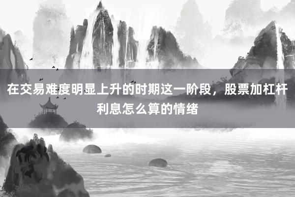 在交易难度明显上升的时期这一阶段，股票加杠杆利息怎么算的情绪