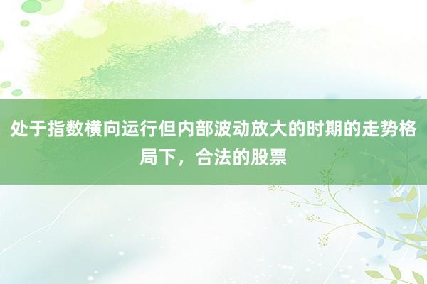 处于指数横向运行但内部波动放大的时期的走势格局下，合法的股票