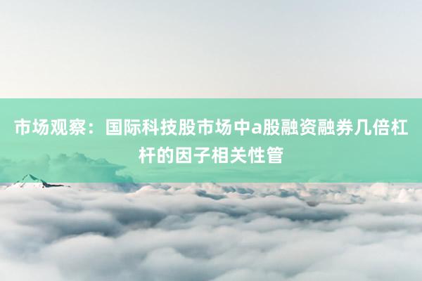 市场观察：国际科技股市场中a股融资融券几倍杠杆的因子相关性管