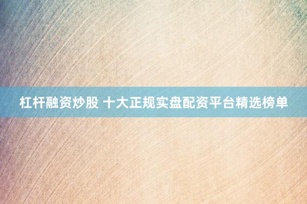 杠杆融资炒股 十大正规实盘配资平台精选榜单