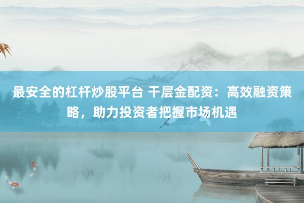 最安全的杠杆炒股平台 干层金配资：高效融资策略，助力投资者把握市场机遇