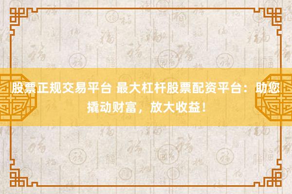 股票正规交易平台 最大杠杆股票配资平台：助您撬动财富，放大收益！