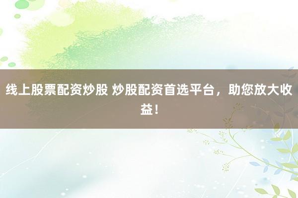 线上股票配资炒股 炒股配资首选平台，助您放大收益！