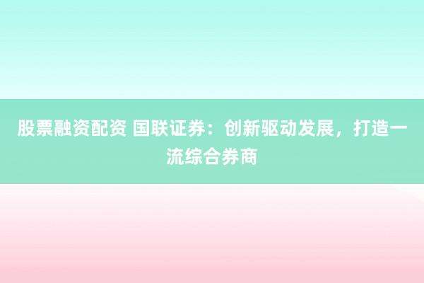 股票融资配资 国联证券：创新驱动发展，打造一流综合券商