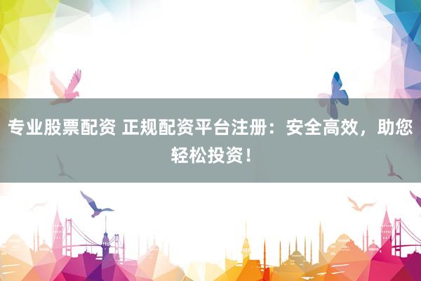 专业股票配资 正规配资平台注册：安全高效，助您轻松投资！