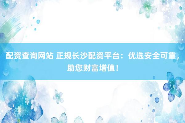 配资查询网站 正规长沙配资平台:优选安全可靠,助您财富增值!