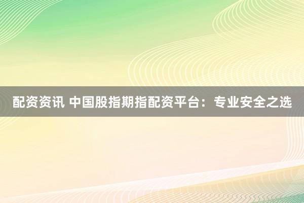 配资资讯 中国股指期指配资平台：专业安全之选