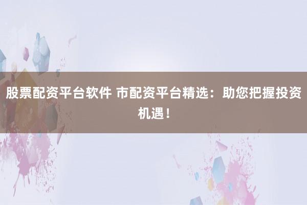 股票配资平台软件 市配资平台精选：助您把握投资机遇！