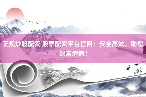 正规炒股配资 股票配资平台官网：安全高效，助您财富增值！