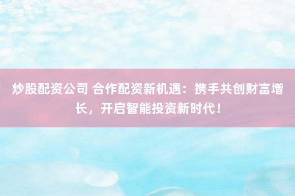 炒股配资公司 合作配资新机遇:携手共创财富增长,开启智能投资新时代!