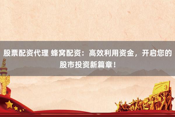 股票配资代理 蜂窝配资：高效利用资金，开启您的股市投资新篇章！