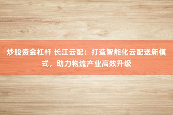 炒股资金杠杆 长江云配：打造智能化云配送新模式，助力物流产业高效升级
