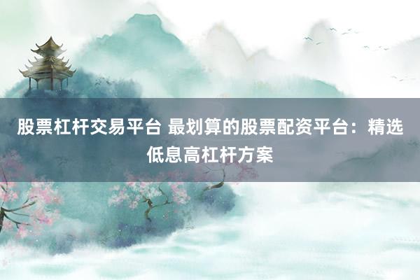 股票杠杆交易平台 最划算的股票配资平台：精选低息高杠杆方案