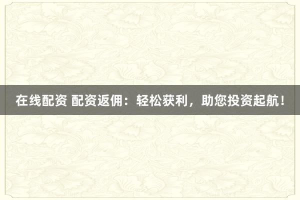在线配资 配资返佣：轻松获利，助您投资起航！