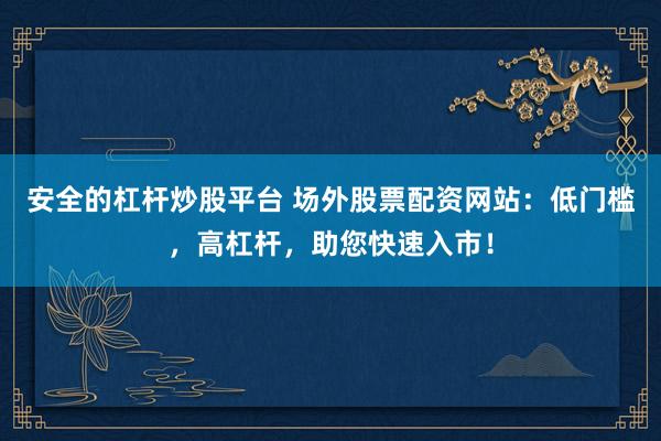 安全的杠杆炒股平台 场外股票配资网站：低门槛，高杠杆，助您快速入市！