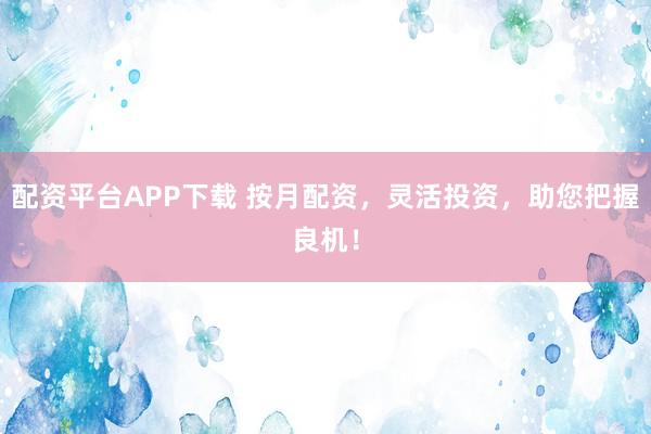配资平台APP下载 按月配资，灵活投资，助您把握良机！